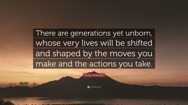 Andy Andrews Quote: “There are generations yet unborn, whose very lives will be shifted and shaped by the moves you make and the actions you take.”