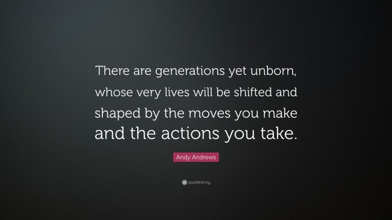 Andy Andrews Quote: “There are generations yet unborn, whose very lives will be shifted and shaped by the moves you make and the actions you take.”
