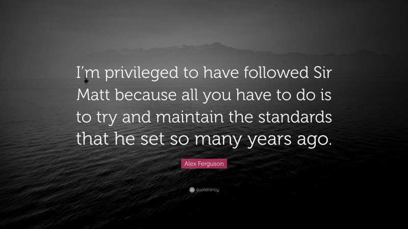 Alex Ferguson Quote: “I’m privileged to have followed Sir Matt because all you have to do is to try and maintain the standards that he set so many years ago.”