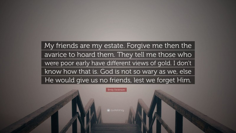Emily Dickinson Quote: “My friends are my estate. Forgive me then the avarice to hoard them. They tell me those who were poor early have different views of gold. I don’t know how that is. God is not so wary as we, else He would give us no friends, lest we forget Him.”