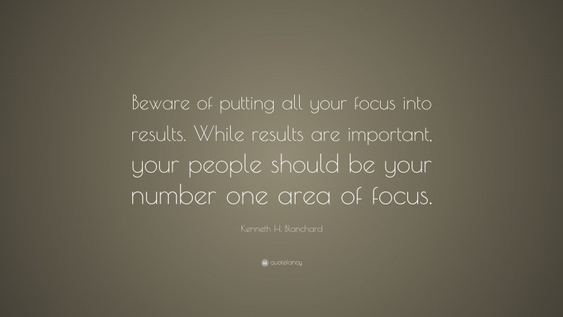 Kenneth H. Blanchard Quote: “Beware of putting all your focus into results. While results are important, your people should be your number one area of focus.”