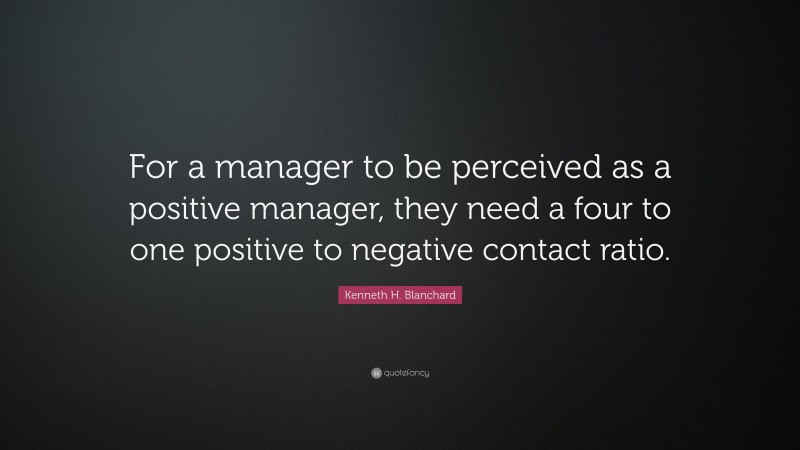 Kenneth H. Blanchard Quote: “For a manager to be perceived as a positive manager, they need a four to one positive to negative contact ratio.”