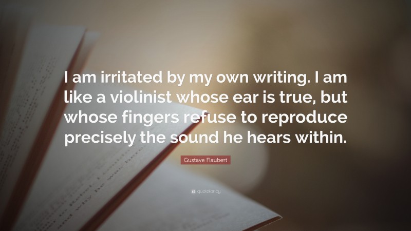 Gustave Flaubert Quote: “I am irritated by my own writing. I am like a violinist whose ear is true, but whose fingers refuse to reproduce precisely the sound he hears within.”