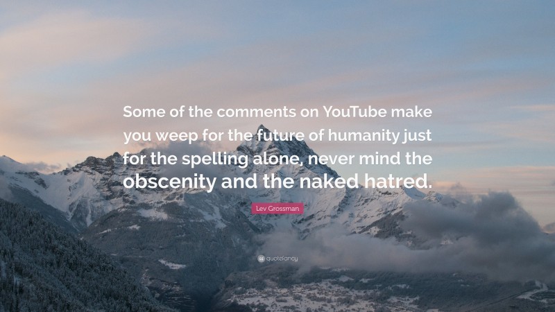 Lev Grossman Quote: “Some of the comments on YouTube make you weep for the future of humanity just for the spelling alone, never mind the obscenity and the naked hatred.”