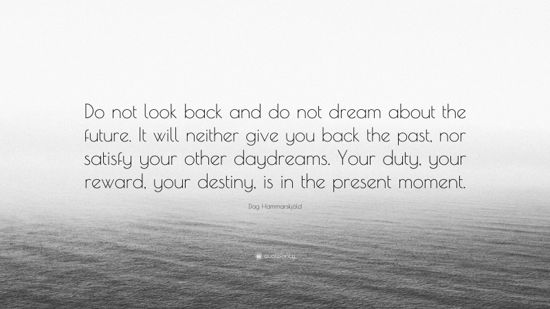 Dag Hammarskjöld Quote: “Do not look back and do not dream about the future. It will neither give you back the past, nor satisfy your other daydreams. Your duty, your reward, your destiny, is in the present moment.”