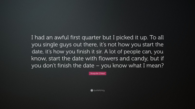 Shaquille O'Neal Quote: “I had an awful first quarter but I picked it up. To all you single guys out there, it’s not how you start the date, it’s how you finish it sir. A lot of people can, you know, start the date with flowers and candy, but if you don’t finish the date – you know what I mean?”