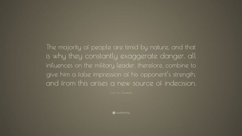 Carl von Clausewitz Quote: “The majority of people are timid by nature, and that is why they constantly exaggerate danger. all influences on the military leader, therefore, combine to give him a false impression of his opponent’s strength, and from this arises a new source of indecision.”