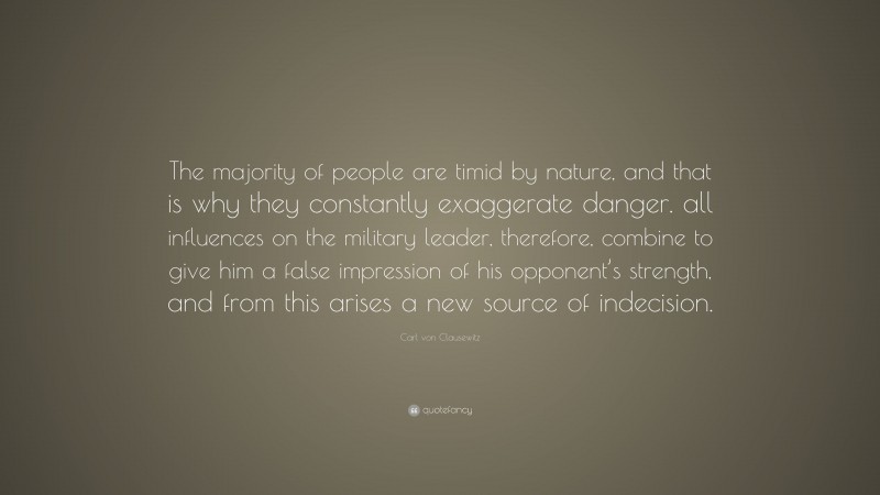 Carl von Clausewitz Quote: “The majority of people are timid by nature, and that is why they constantly exaggerate danger. all influences on the military leader, therefore, combine to give him a false impression of his opponent’s strength, and from this arises a new source of indecision.”