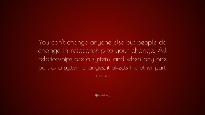 Jack Canfield Quote: “You can’t change anyone else but people do change in relationship to your change. All relationships are a system, and when any one part of a system changes, it affects the other part.”