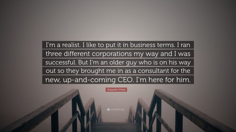 Shaquille O'Neal Quote: “I’m a realist. I like to put it in business terms. I ran three different corporations my way and I was successful. But I’m an older guy who is on his way out so they brought me in as a consultant for the new, up-and-coming CEO. I’m here for him.”