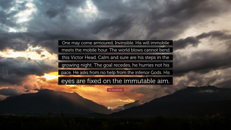 Sri Aurobindo Quote: “One may come armoured, Invinsible. His will immobile meets the mobile hour. The world blows cannot bend this Victor Head. Calm and sure are his steps in the growing night. The goal recedes, he hurries not his pace. He asks from no help from the inferior Gods. His eyes are fixed on the immutable aim.”