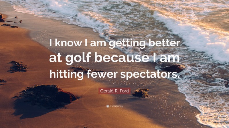 Gerald R. Ford Quote: “I know I am getting better at golf because I am hitting fewer spectators.”