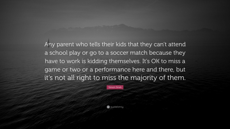 Simon Sinek Quote: “Any parent who tells their kids that they can’t attend a school play or go to a soccer match because they have to work is kidding themselves. It’s OK to miss a game or two or a performance here and there, but it’s not all right to miss the majority of them.”