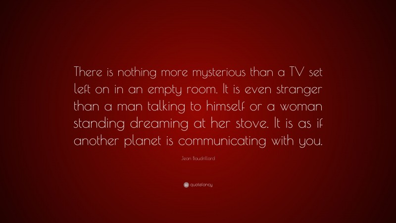 Jean Baudrillard Quote: “There is nothing more mysterious than a TV set left on in an empty room. It is even stranger than a man talking to himself or a woman standing dreaming at her stove. It is as if another planet is communicating with you.”