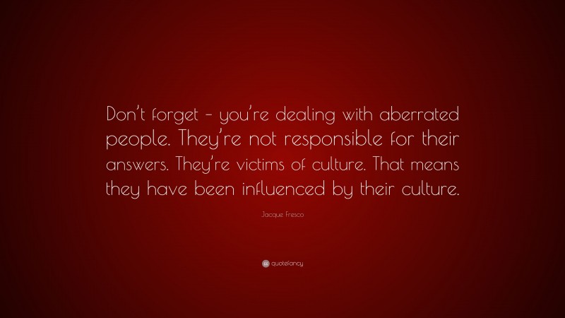 Jacque Fresco Quote: “Don’t forget – you’re dealing with aberrated people. They’re not responsible for their answers. They’re victims of culture. That means they have been influenced by their culture.”
