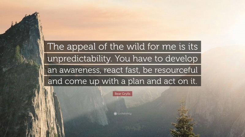Bear Grylls Quote: “The appeal of the wild for me is its unpredictability. You have to develop an awareness, react fast, be resourceful and come up with a plan and act on it.”
