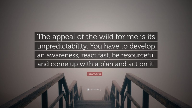 Bear Grylls Quote: “The appeal of the wild for me is its unpredictability. You have to develop an awareness, react fast, be resourceful and come up with a plan and act on it.”