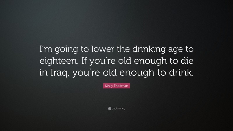 Kinky Friedman Quote: “I’m going to lower the drinking age to eighteen. If you’re old enough to die in Iraq, you’re old enough to drink.”