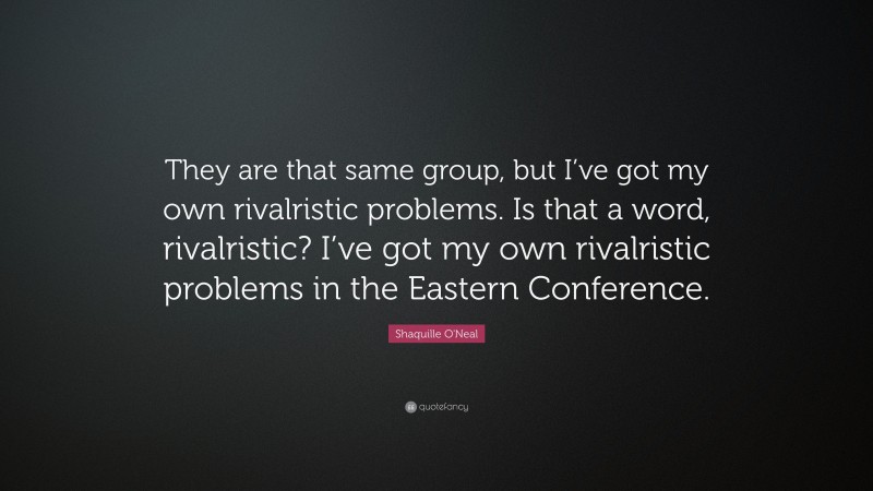 Shaquille O'Neal Quote: “They are that same group, but I’ve got my own rivalristic problems. Is that a word, rivalristic? I’ve got my own rivalristic problems in the Eastern Conference.”