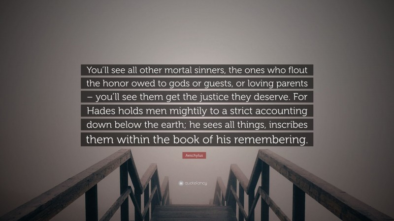 Aeschylus Quote: “You’ll see all other mortal sinners, the ones who flout the honor owed to gods or guests, or loving parents – you’ll see them get the justice they deserve. For Hades holds men mightily to a strict accounting down below the earth; he sees all things, inscribes them within the book of his remembering.”