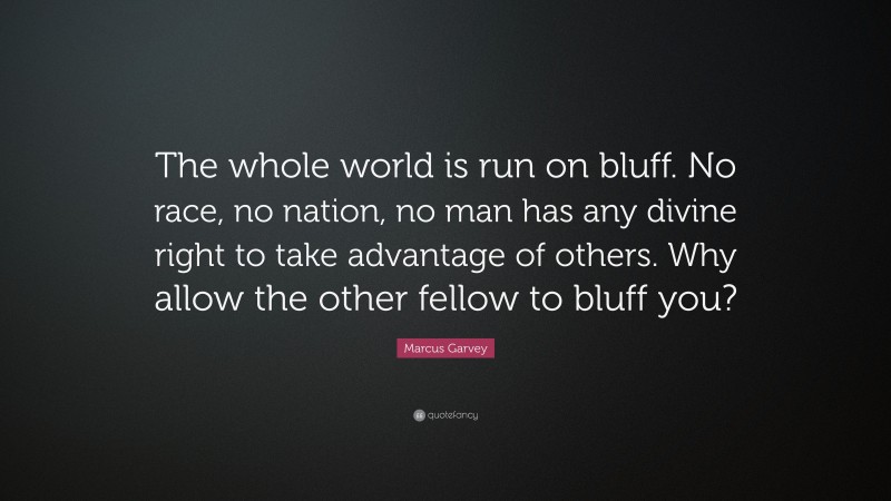 Marcus Garvey Quote: “The whole world is run on bluff. No race, no nation, no man has any divine right to take advantage of others. Why allow the other fellow to bluff you?”