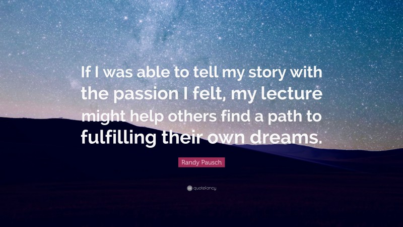 Randy Pausch Quote: “If I was able to tell my story with the passion I felt, my lecture might help others find a path to fulfilling their own dreams.”