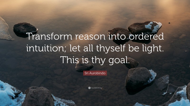 Sri Aurobindo Quote: “Transform reason into ordered intuition; let all thyself be light. This is thy goal.”