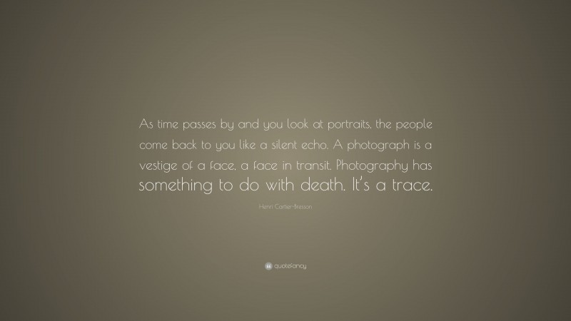 Henri Cartier-Bresson Quote: “As time passes by and you look at portraits, the people come back to you like a silent echo. A photograph is a vestige of a face, a face in transit. Photography has something to do with death. It’s a trace.”