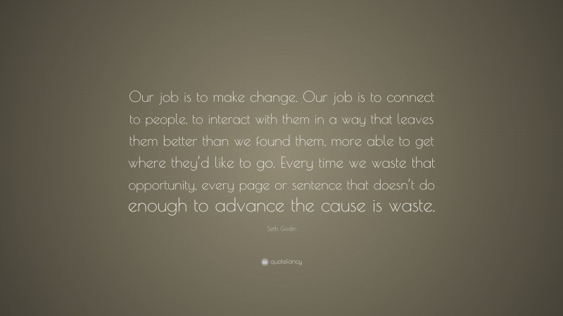 Seth Godin Quote: “Our job is to make change. Our job is to connect to people, to interact with them in a way that leaves them better than we found them, more able to get where they’d like to go. Every time we waste that opportunity, every page or sentence that doesn’t do enough to advance the cause is waste.”