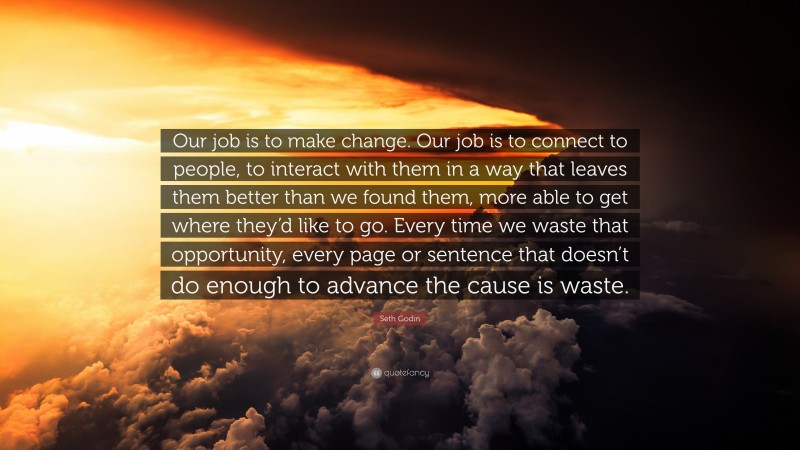 Seth Godin Quote: “Our job is to make change. Our job is to connect to people, to interact with them in a way that leaves them better than we found them, more able to get where they’d like to go. Every time we waste that opportunity, every page or sentence that doesn’t do enough to advance the cause is waste.”