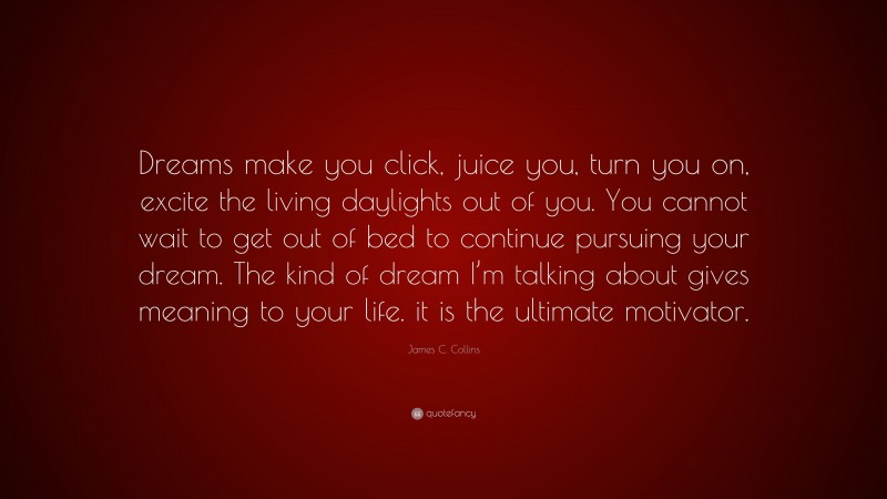 James C. Collins Quote: “Dreams make you click, juice you, turn you on, excite the living daylights out of you. You cannot wait to get out of bed to continue pursuing your dream. The kind of dream I’m talking about gives meaning to your life. it is the ultimate motivator.”