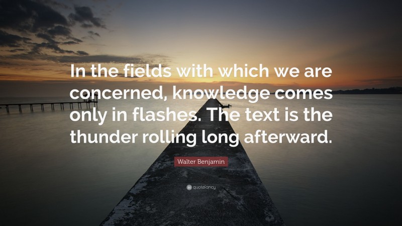 Walter Benjamin Quote: “In the fields with which we are concerned, knowledge comes only in flashes. The text is the thunder rolling long afterward.”