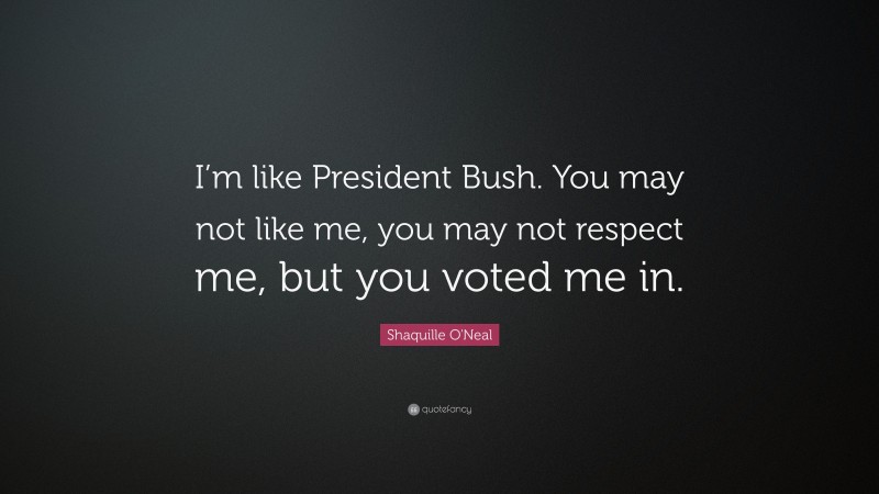Shaquille O'Neal Quote: “I’m like President Bush. You may not like me, you may not respect me, but you voted me in.”