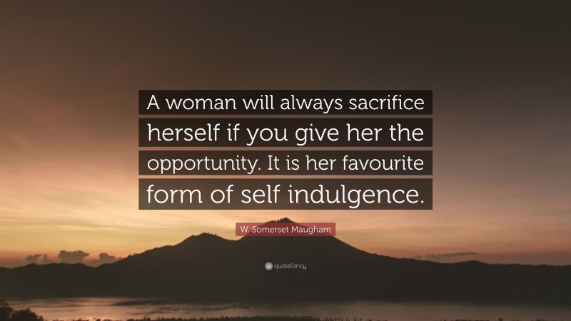 W. Somerset Maugham Quote: “A woman will always sacrifice herself if you give her the opportunity. It is her favourite form of self indulgence.”