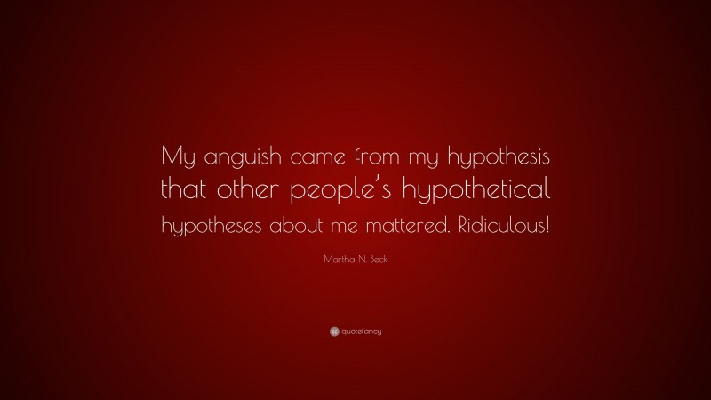 Martha N. Beck Quote: “My anguish came from my hypothesis that other people’s hypothetical hypotheses about me mattered. Ridiculous!”