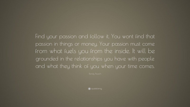 Randy Pausch Quote: “Find your passion and follow it. You wont find that passion in things or money. Your passion must come from what fuels you from the inside. It will be grounded in the relationships you have with people and what they think of you when your time comes.”