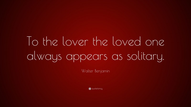 Walter Benjamin Quote: “To the lover the loved one always appears as solitary.”