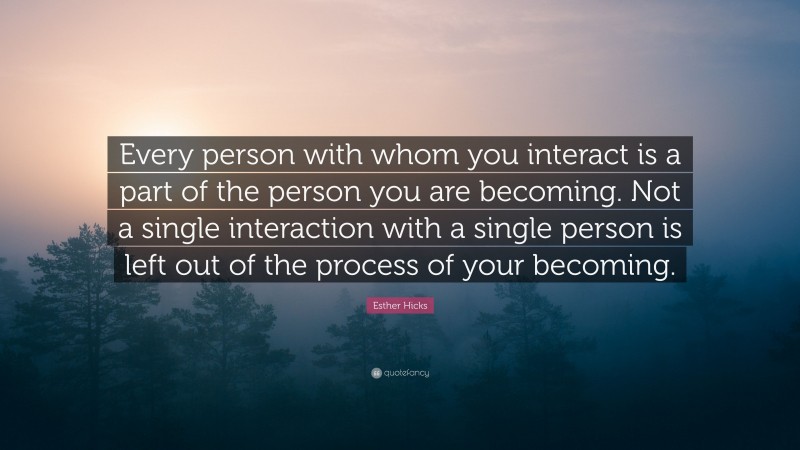 Esther Hicks Quote: “Every person with whom you interact is a part of the person you are becoming. Not a single interaction with a single person is left out of the process of your becoming.”
