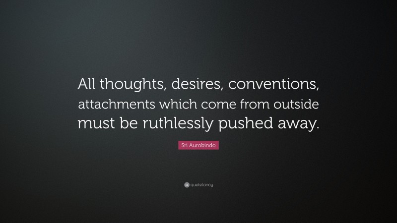 Sri Aurobindo Quote: “All thoughts, desires, conventions, attachments which come from outside must be ruthlessly pushed away.”