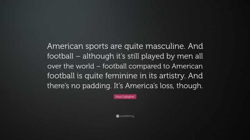 Noel Gallagher Quote: “American sports are quite masculine. And football – although it’s still played by men all over the world – football compared to American football is quite feminine in its artistry. And there’s no padding. It’s America’s loss, though.”