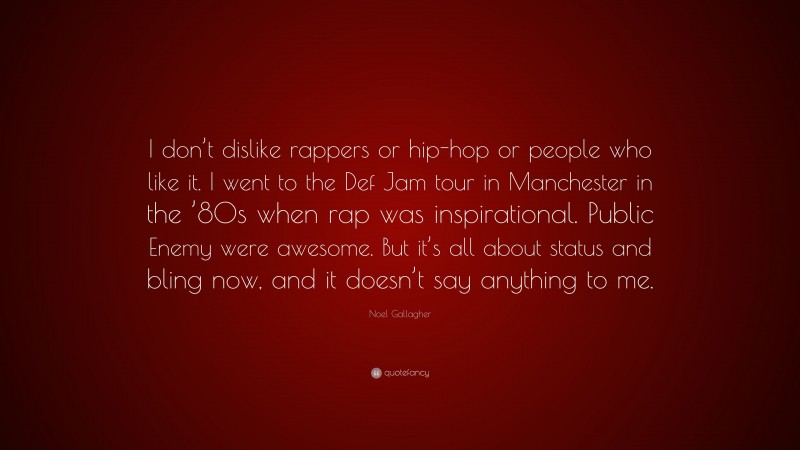 Noel Gallagher Quote: “I don’t dislike rappers or hip-hop or people who like it. I went to the Def Jam tour in Manchester in the ’80s when rap was inspirational. Public Enemy were awesome. But it’s all about status and bling now, and it doesn’t say anything to me.”