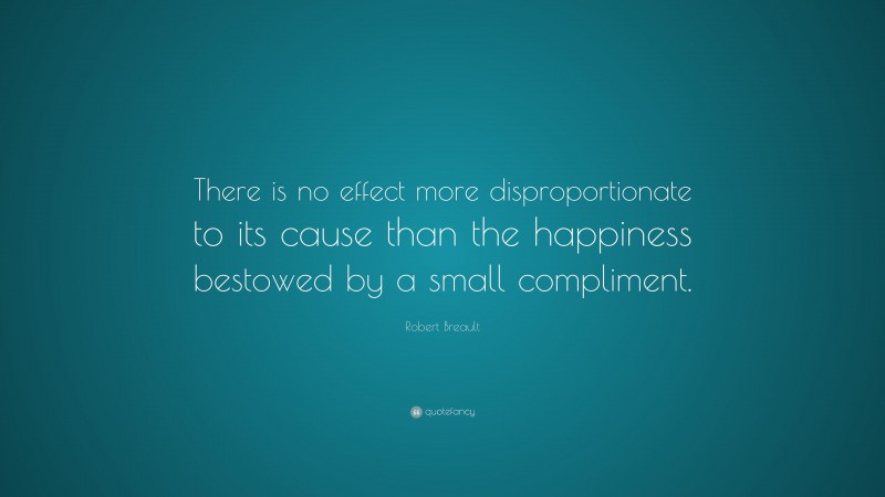 Robert Breault Quote: “There is no effect more disproportionate to its cause than the happiness bestowed by a small compliment.”