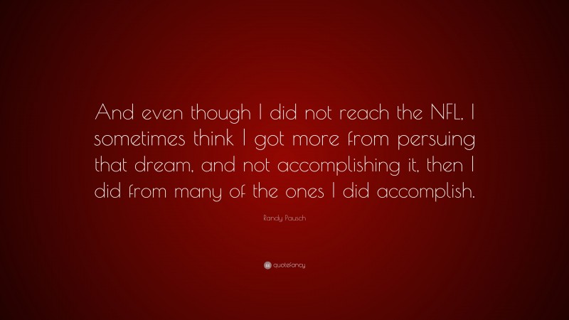 Randy Pausch Quote: “And even though I did not reach the NFL, I sometimes think I got more from persuing that dream, and not accomplishing it, then I did from many of the ones I did accomplish.”