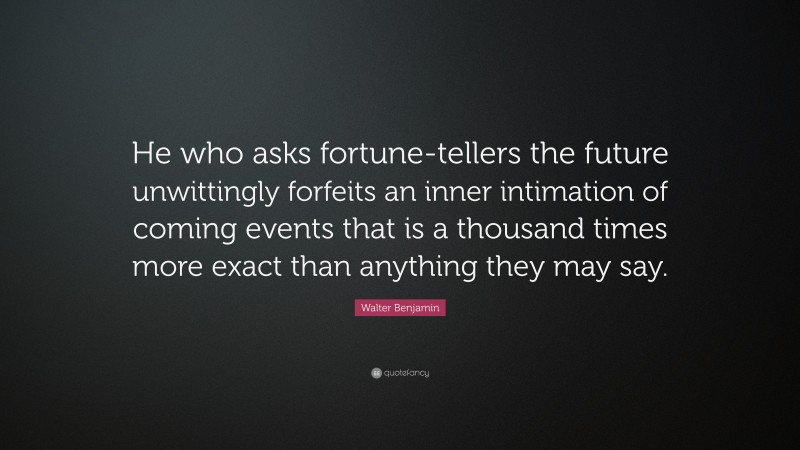 Walter Benjamin Quote: “He who asks fortune-tellers the future unwittingly forfeits an inner intimation of coming events that is a thousand times more exact than anything they may say.”