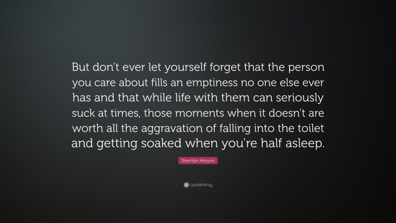 Sherrilyn Kenyon Quote: “But don’t ever let yourself forget that the person you care about fills an emptiness no one else ever has and that while life with them can seriously suck at times, those moments when it doesn’t are worth all the aggravation of falling into the toilet and getting soaked when you’re half asleep.”