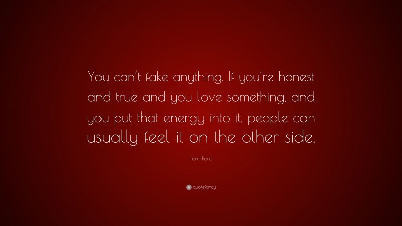 Tom Ford Quote: “You can’t fake anything. If you’re honest and true and you love something, and you put that energy into it, people can usually feel it on the other side.”