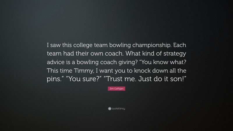 Jim Gaffigan Quote: “I saw this college team bowling championship. Each team had their own coach. What kind of strategy advice is a bowling coach giving? “You know what? This time Timmy, I want you to knock down all the pins.” “You sure?” “Trust me. Just do it son!””