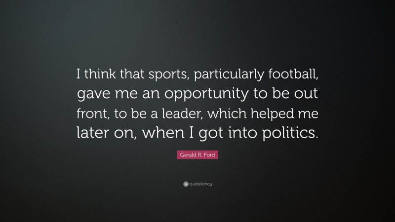 Gerald R. Ford Quote: “I think that sports, particularly football, gave me an opportunity to be out front, to be a leader, which helped me later on, when I got into politics.”