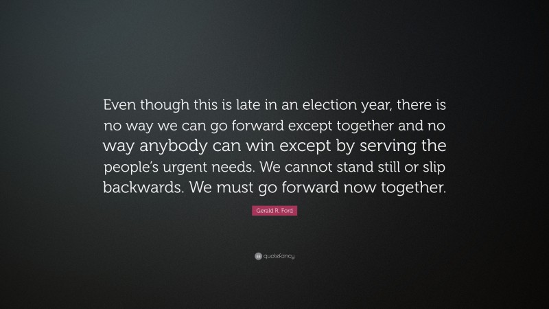 Gerald R. Ford Quote: “Even though this is late in an election year, there is no way we can go forward except together and no way anybody can win except by serving the people’s urgent needs. We cannot stand still or slip backwards. We must go forward now together.”