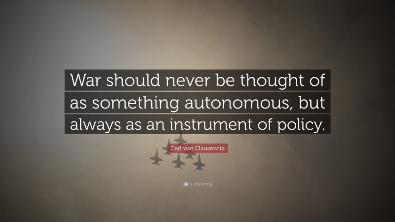 Carl von Clausewitz Quote: “War should never be thought of as something autonomous, but always as an instrument of policy.”